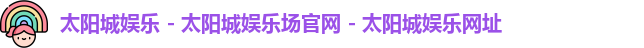 太阳城娱乐 - 太阳城娱乐场官网 - 太阳城娱乐网址